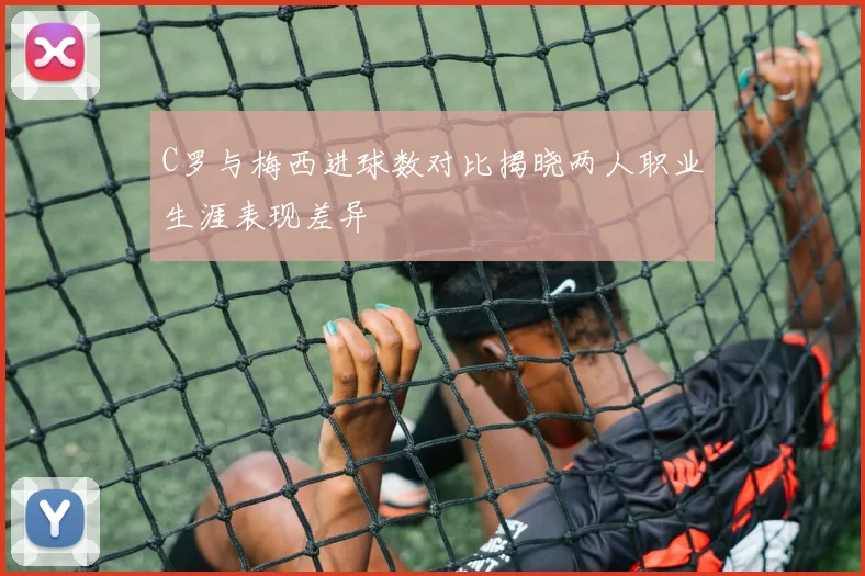 C罗与梅西进球数对比揭晓两人职业生涯表现差异