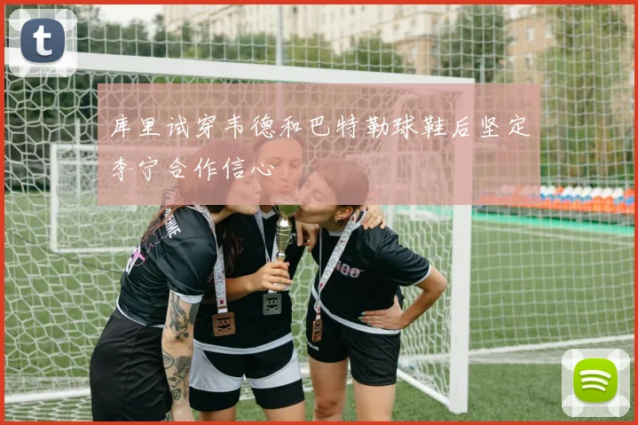 库里试穿韦德和巴特勒球鞋后坚定李宁合作信心