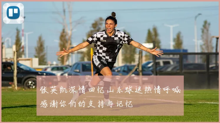 张英凯深情回忆山东球迷热情呼喊感谢你们的支持与记忆