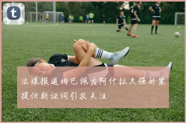 法媒报道姆巴佩为阿什拉夫强奸案提供新证词引发关注