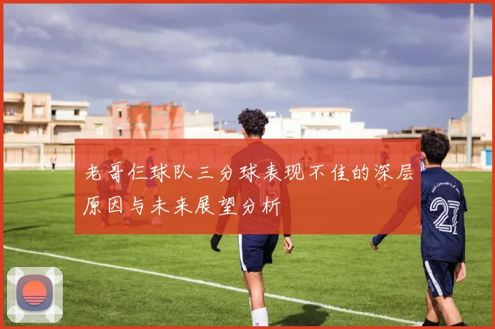 老哥仨球队三分球表现不佳的深层原因与未来展望分析