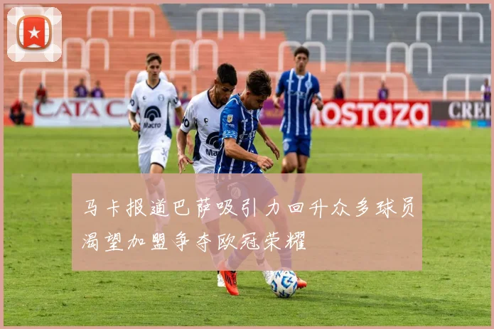 马卡报道巴萨吸引力回升众多球员渴望加盟争夺欧冠荣耀