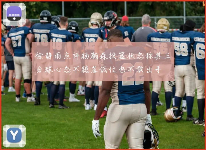 徐静雨点评杨瀚森投篮状态称其三分球心态不稳落低位也不敢出手