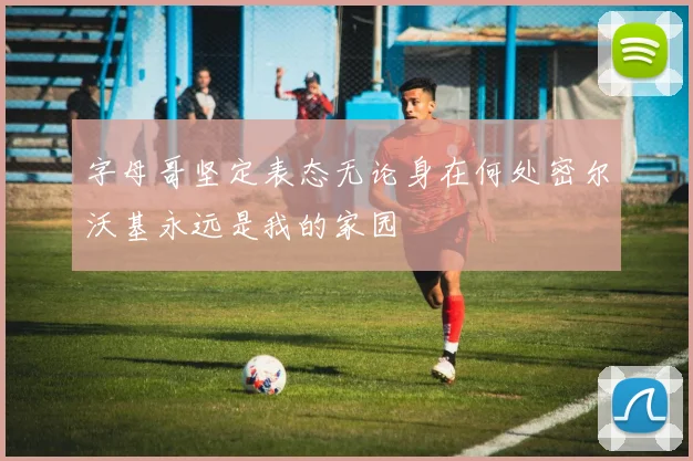 字母哥坚定表态无论身在何处密尔沃基永远是我的家园