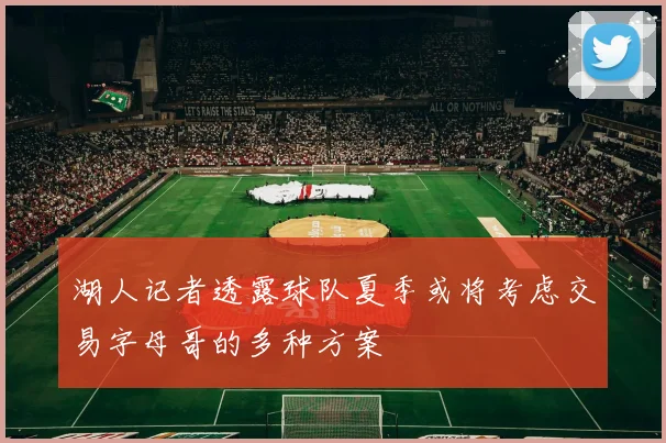 湖人记者透露球队夏季或将考虑交易字母哥的多种方案