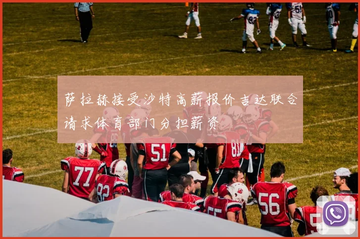 萨拉赫接受沙特高薪报价吉达联合请求体育部门分担薪资