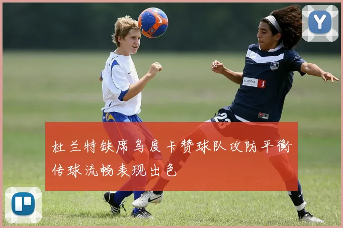 杜兰特缺席乌度卡赞球队攻防平衡传球流畅表现出色