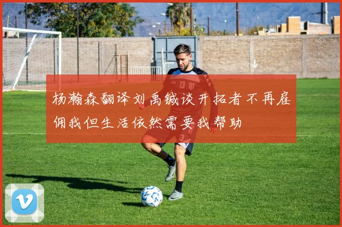 杨瀚森翻译刘禹铖谈开拓者不再雇佣我但生活依然需要我帮助