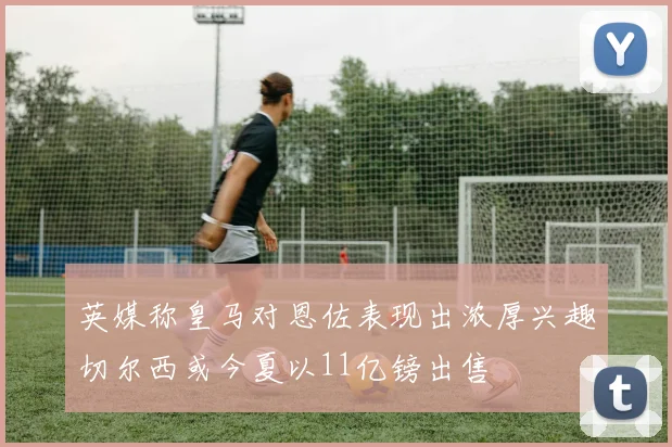 英媒称皇马对恩佐表现出浓厚兴趣切尔西或今夏以11亿镑出售